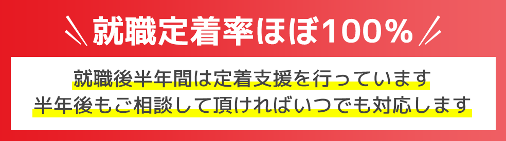 就職定着率ほぼ100％就職後半年間は定着支援を行っています半年後もご相談して頂ければいつでも対応します